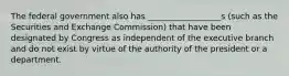 The federal government also has __________________s (such as the Securities and Exchange Commission) that have been designated by Congress as independent of the executive branch and do not exist by virtue of the authority of the president or a department.