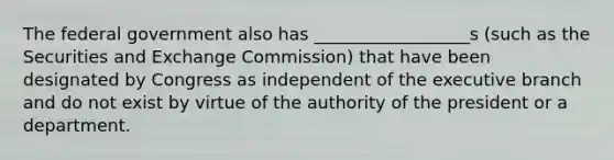 The federal government also has __________________s (such as the Securities and Exchange Commission) that have been designated by Congress as independent of the executive branch and do not exist by virtue of the authority of the president or a department.