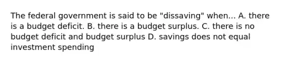 The federal government is said to be "dissaving" when... A. there is a budget deficit. B. there is a budget surplus. C. there is no budget deficit and budget surplus D. savings does not equal investment spending