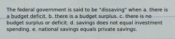 The federal government is said to be "dissaving" when a. there is a budget deficit. b. there is a budget surplus. c. there is no budget surplus or deficit. d. savings does not equal investment spending. e. national savings equals private savings.