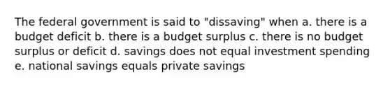 The federal government is said to "dissaving" when a. there is a budget deficit b. there is a budget surplus c. there is no budget surplus or deficit d. savings does not equal investment spending e. national savings equals private savings