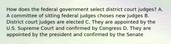 How does the federal government select district court judges? A. A committee of sitting federal judges choses new judges B. District court judges are elected C. They are appointed by the U.S. Supreme Court and confirmed by Congress D. They are appointed by the president and confirmed by the Senate