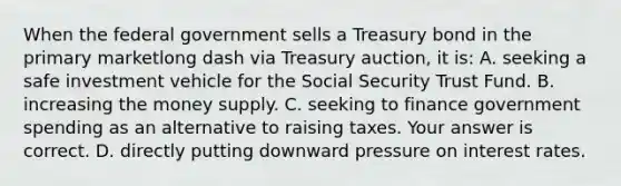 When the federal government sells a Treasury bond in the primary marketlong dash via Treasury​ auction, it​ is: A. seeking a safe investment vehicle for the Social Security Trust Fund. B. increasing the money supply. C. seeking to finance government spending as an alternative to raising taxes. Your answer is correct. D. directly putting downward pressure on interest rates.