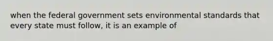 when the federal government sets environmental standards that every state must follow, it is an example of