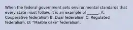 When the federal government sets environmental standards that every state must follow, it is an example of ______. A: Cooperative federalism B: Dual federalism C: Regulated federalism. D: "Marble cake" federalism.