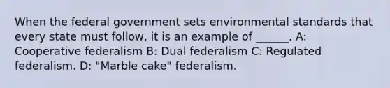 When the federal government sets environmental standards that every state must follow, it is an example of ______. A: Cooperative federalism B: Dual federalism C: Regulated federalism. D: "Marble cake" federalism.