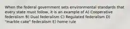 When the federal government sets environmental standards that every state must follow, it is an example of A) Cooperative federalism B) Dual federalism C) Regulated federalism D) "marble cake" federalism E) home rule