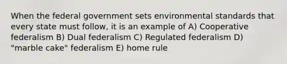 When the federal government sets environmental standards that every state must follow, it is an example of A) Cooperative federalism B) Dual federalism C) Regulated federalism D) "marble cake" federalism E) home rule