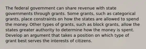 The federal government can share revenue with state governments through grants. Some grants, such as categorical grants, place constraints on how the states are allowed to spend the money. Other types of grants, such as block grants, allow the states greater authority to determine how the money is spent. Develop an argument that takes a position on which type of grant best serves the interests of citizens.