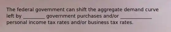 The federal government can shift the aggregate demand curve left by _________ government purchases and/or _____________ personal income tax rates and/or business tax rates.