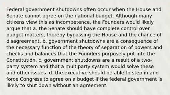 Federal government shutdowns often occur when the House and Senate cannot agree on the national budget. Although many citizens view this as incompetence, the Founders would likely argue that a. the Senate should have complete control over budget matters, thereby bypassing the House and the chance of disagreement. b. government shutdowns are a consequence of the necessary function of the theory of separation of powers and checks and balances that the Founders purposely put into the Constitution. c. government shutdowns are a result of a two-party system and that a multiparty system would solve these and other issues. d. the executive should be able to step in and force Congress to agree on a budget if the federal government is likely to shut down without an agreement.