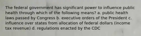 The federal government has significant power to influence public health through which of the following means? a. public health laws passed by Congress b. executive orders of the President c. influence over states from allocation of federal dollars (income tax revenue) d. regulations enacted by the CDC