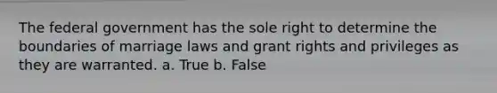 The federal government has the sole right to determine the boundaries of marriage laws and grant rights and privileges as they are warranted. a. True b. False