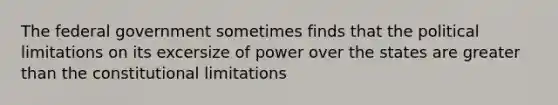 The federal government sometimes finds that the political limitations on its excersize of power over the states are greater than the constitutional limitations