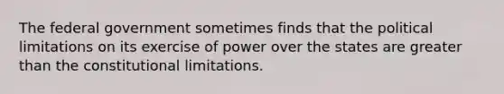 The federal government sometimes finds that the political limitations on its exercise of power over the states are greater than the constitutional limitations.