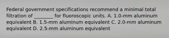 Federal government specifications recommend a minimal total filtration of ________ for fluoroscopic units. A. 1.0-mm aluminum equivalent B. 1.5-mm aluminum equivalent C. 2.0-mm aluminum equivalent D. 2.5-mm aluminum equivalent