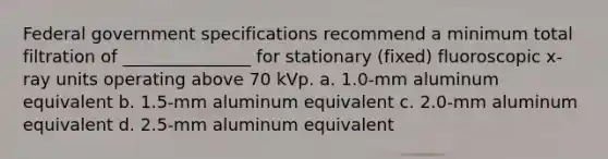 Federal government specifications recommend a minimum total filtration of _______________ for stationary (fixed) fluoroscopic x-ray units operating above 70 kVp. a. 1.0-mm aluminum equivalent b. 1.5-mm aluminum equivalent c. 2.0-mm aluminum equivalent d. 2.5-mm aluminum equivalent