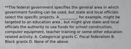 **The federal government specifies the general area in which government funding can be used, but state and local officials select the specific projects. A _________, for example, might be targeted to an education area , but might give state and local officials the authority to use funds for school construction, computer equipment, teacher training or some other education related activity. A. Categorical grants C. Fiscal federalism B. Block grants D. None of the above