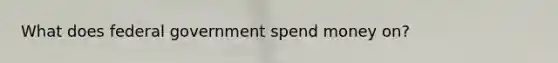 What does federal government spend money on?