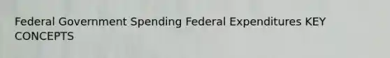 Federal Government Spending Federal Expenditures KEY CONCEPTS