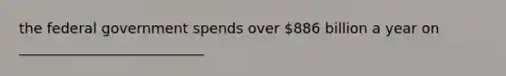 the federal government spends over 886 billion a year on __________________________