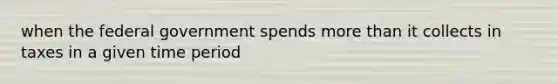 when the federal government spends more than it collects in taxes in a given time period