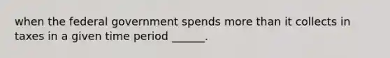 when the federal government spends more than it collects in taxes in a given time period ______.