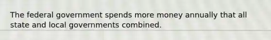 The federal government spends more money annually that all state and local governments combined.
