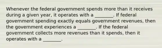 Whenever the federal government spends more than it receives during a given​ year, it operates with a ________. If federal government spending exactly equals government​ revenues, then the government experiences a ________. If the federal government collects more revenues than it​ spends, then it operates with a ________.