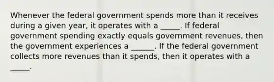 Whenever the federal government spends <a href='https://www.questionai.com/knowledge/keWHlEPx42-more-than' class='anchor-knowledge'>more than</a> it receives during a given​ year, it operates with a _____. If federal <a href='https://www.questionai.com/knowledge/kYdoH4iCZa-government-spending' class='anchor-knowledge'>government spending</a> exactly equals government​ revenues, then the government experiences a ______. If the federal government collects more revenues than it​ spends, then it operates with a _____.