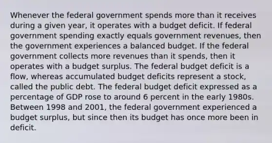 Whenever the federal government spends more than it receives during a given​ year, it operates with a budget deficit. If federal government spending exactly equals government​ revenues, then the government experiences a balanced budget. If the federal government collects more revenues than it​ spends, then it operates with a budget surplus. The federal budget deficit is a​ flow, whereas accumulated budget deficits represent a stock​, called the public debt. The federal budget deficit expressed as a percentage of GDP rose to around 6 percent in the early 1980s. Between 1998 and​ 2001, the federal government experienced a budget surplus​, but since then its budget has once more been in deficit.