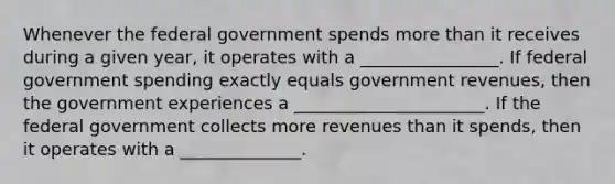 Whenever the federal government spends more than it receives during a given​ year, it operates with a ________________. If federal government spending exactly equals government​ revenues, then the government experiences a ______________________. If the federal government collects more revenues than it​ spends, then it operates with a ______________.