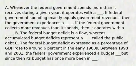 A. Whenever the federal government spends <a href='https://www.questionai.com/knowledge/keWHlEPx42-more-than' class='anchor-knowledge'>more than</a> it receives during a given​ year, it operates with a ___. If federal government spending exactly equals government​ revenues, then the government experiences a ____. If the federal government collects more revenues than it​ spends, then it operates with a ____. B. <a href='https://www.questionai.com/knowledge/kS29NErBPI-the-federal-budget' class='anchor-knowledge'>the federal budget</a> deficit is a​ flow, whereas accumulated budget deficits represent a____ called the public debt C. The federal budget deficit expressed as a percentage of GDP rose to around 6 percent in the early 1980s. Between 1998 and​ 2001, the federal government experienced a budget ___but since then its budget has once more been in ___.