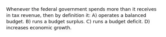 Whenever the federal government spends more than it receives in tax revenue, then by definition it: A) operates a balanced budget. B) runs a budget surplus. C) runs a budget deficit. D) increases economic growth.