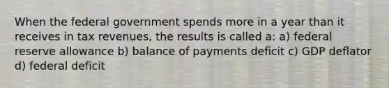 When the federal government spends more in a year than it receives in tax revenues, the results is called a: a) federal reserve allowance b) balance of payments deficit c) GDP deflator d) federal deficit