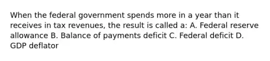 When the federal government spends more in a year than it receives in tax revenues, the result is called a: A. Federal reserve allowance B. Balance of payments deficit C. Federal deficit D. GDP deflator