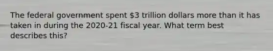 The federal government spent 3 trillion dollars <a href='https://www.questionai.com/knowledge/keWHlEPx42-more-than' class='anchor-knowledge'>more than</a> it has taken in during the 2020-21 fiscal year. What term best describes this?