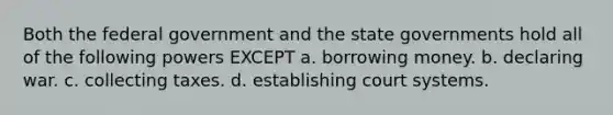 Both the federal government and the state governments hold all of the following powers EXCEPT a. borrowing money. b. declaring war. c. collecting taxes. d. establishing court systems.