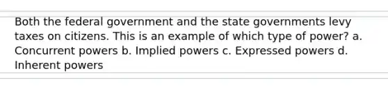 Both the federal government and the state governments levy taxes on citizens. This is an example of which type of power? a. Concurrent powers b. Implied powers c. Expressed powers d. Inherent powers