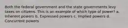 Both the federal government and the state governments levy taxes on citizens. This is an example of which type of power? a. Inherent powers b. Expressed powers c. Implied powers d. Concurrent powers