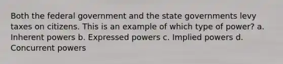 Both the federal government and the state governments levy taxes on citizens. This is an example of which type of power? a. Inherent powers b. Expressed powers c. Implied powers d. Concurrent powers