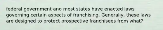 federal government and most states have enacted laws governing certain aspects of franchising. Generally, these laws are designed to protect prospective franchisees from what?