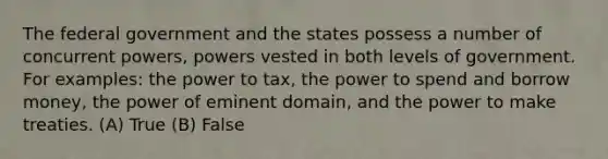 The federal government and the states possess a number of concurrent powers, powers vested in both levels of government. For examples: the power to tax, the power to spend and borrow money, the power of eminent domain, and the power to make treaties. (A) True (B) False