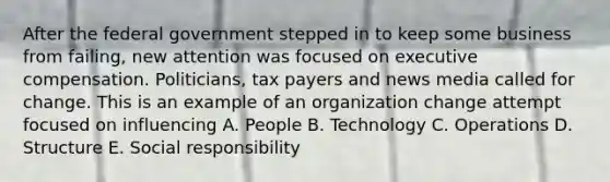 After the federal government stepped in to keep some business from failing, new attention was focused on executive compensation. Politicians, tax payers and news media called for change. This is an example of an organization change attempt focused on influencing A. People B. Technology C. Operations D. Structure E. Social responsibility