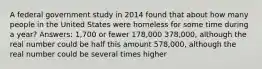 A federal government study in 2014 found that about how many people in the United States were homeless for some time during a year? Answers: 1,700 or fewer 178,000 378,000, although the real number could be half this amount 578,000, although the real number could be several times higher