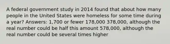 A federal government study in 2014 found that about how many people in the United States were homeless for some time during a year? Answers: 1,700 or fewer 178,000 378,000, although the real number could be half this amount 578,000, although the real number could be several times higher