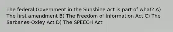 The federal Government in the Sunshine Act is part of what? A) The first amendment B) The Freedom of Information Act C) The Sarbanes-Oxley Act D) The SPEECH Act