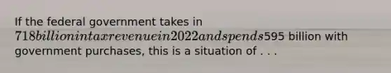 If the federal government takes in 718 billion in tax revenue in 2022 and spends595 billion with government purchases, this is a situation of . . .