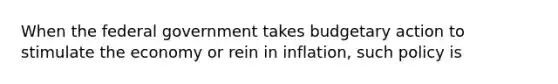 When the federal government takes budgetary action to stimulate the economy or rein in inflation, such policy is