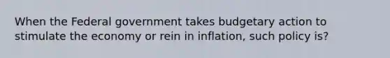 When the Federal government takes budgetary action to stimulate the economy or rein in inflation, such policy is?